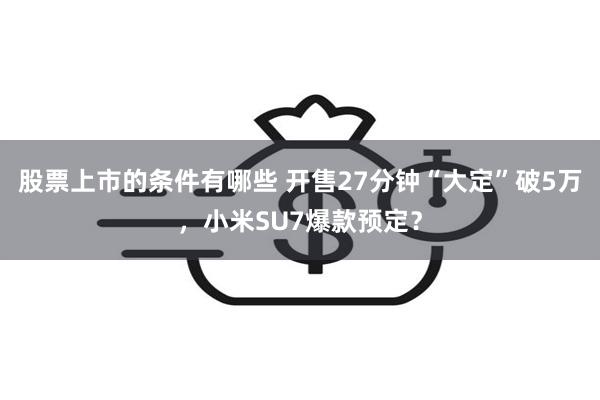 股票上市的条件有哪些 开售27分钟“大定”破5万，小米SU7爆款预定？