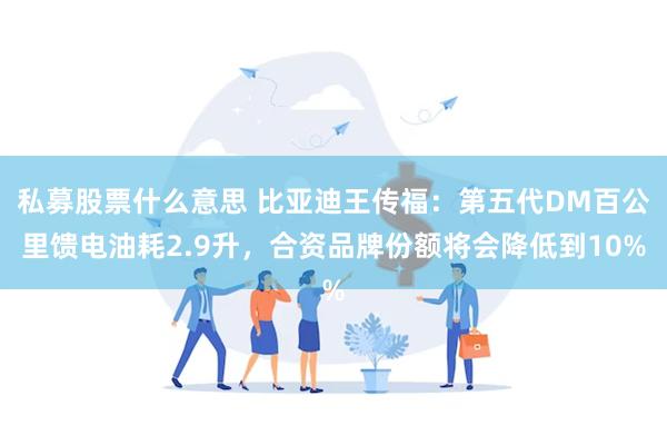 私募股票什么意思 比亚迪王传福：第五代DM百公里馈电油耗2.9升，合资品牌份额将会降低到10%