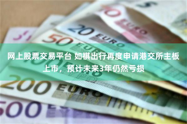 网上股票交易平台 如祺出行再度申请港交所主板上市，预计未来3年仍然亏损