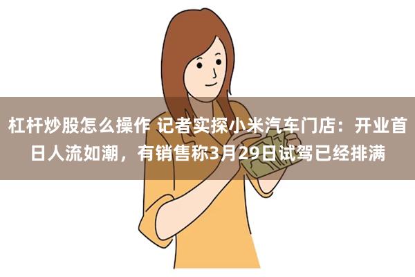 杠杆炒股怎么操作 记者实探小米汽车门店：开业首日人流如潮，有销售称3月29日试驾已经排满