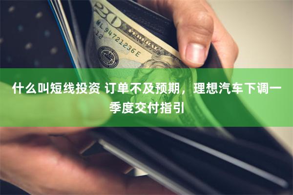 什么叫短线投资 订单不及预期，理想汽车下调一季度交付指引