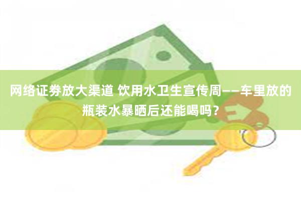 网络证劵放大渠道 饮用水卫生宣传周——车里放的瓶装水暴晒后还能喝吗？
