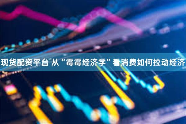 现货配资平台 从“霉霉经济学”看消费如何拉动经济