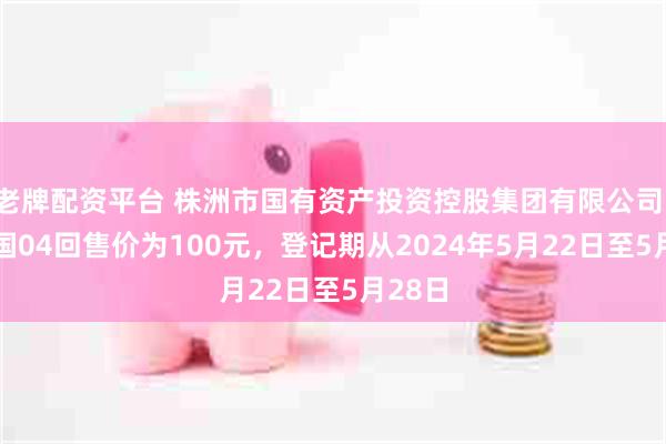 老牌配资平台 株洲市国有资产投资控股集团有限公司：20株国04回售价为100元，登记期从2024年5月22日至5月28日
