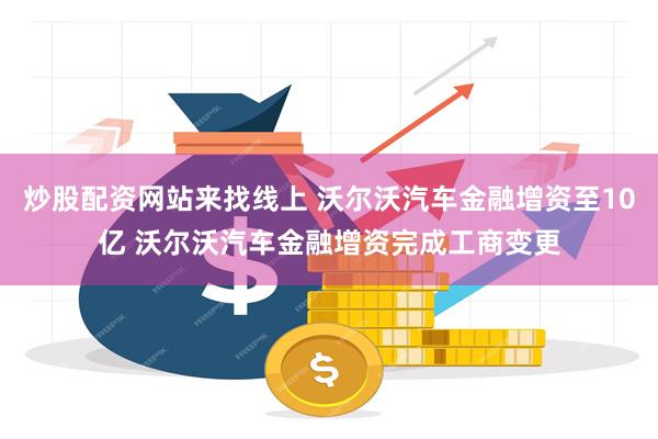 炒股配资网站来找线上 沃尔沃汽车金融增资至10亿 沃尔沃汽车金融增资完成工商变更