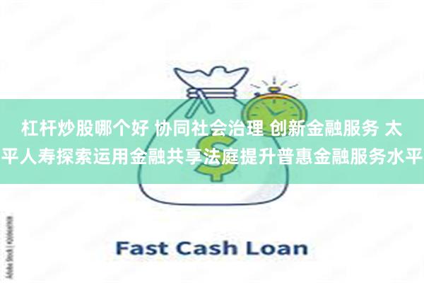 杠杆炒股哪个好 协同社会治理 创新金融服务 太平人寿探索运用金融共享法庭提升普惠金融服务水平