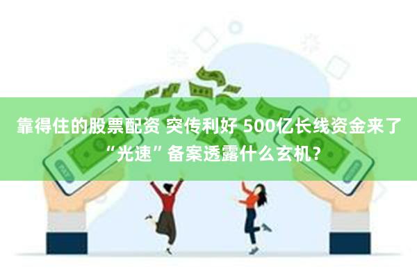 靠得住的股票配资 突传利好 500亿长线资金来了 “光速”备案透露什么玄机？