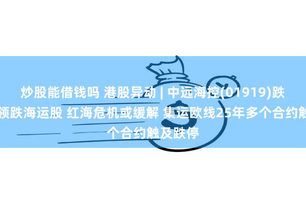 炒股能借钱吗 港股异动 | 中远海控(01919)跌近10%领跌海运股 红海危机或缓解 集运欧线25年多个合约触及跌停