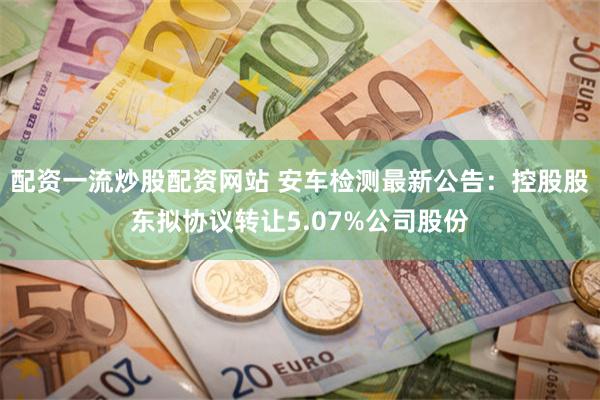 配资一流炒股配资网站 安车检测最新公告：控股股东拟协议转让5.07%公司股份