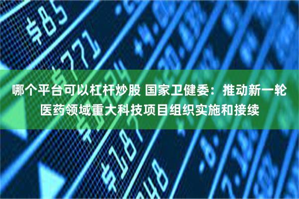 哪个平台可以杠杆炒股 国家卫健委：推动新一轮医药领域重大科技项目组织实施和接续