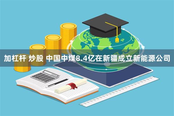 加杠杆 炒股 中国中煤8.4亿在新疆成立新能源公司