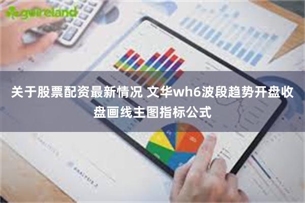 关于股票配资最新情况 文华wh6波段趋势开盘收盘画线主图指标公式