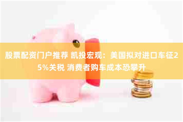 股票配资门户推荐 凯投宏观：美国拟对进口车征25%关税 消费者购车成本恐攀升