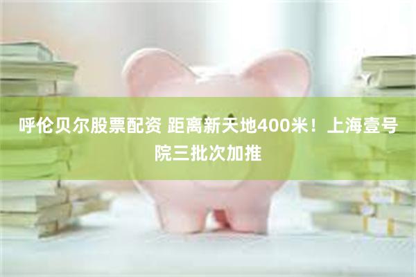 呼伦贝尔股票配资 距离新天地400米！上海壹号院三批次加推