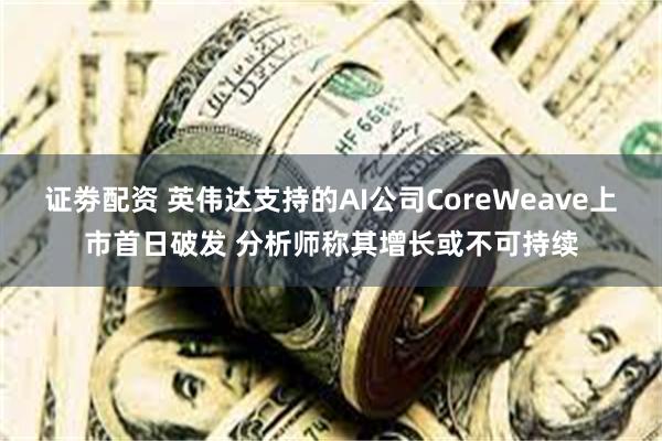 证劵配资 英伟达支持的AI公司CoreWeave上市首日破发 分析师称其增长或不可持续