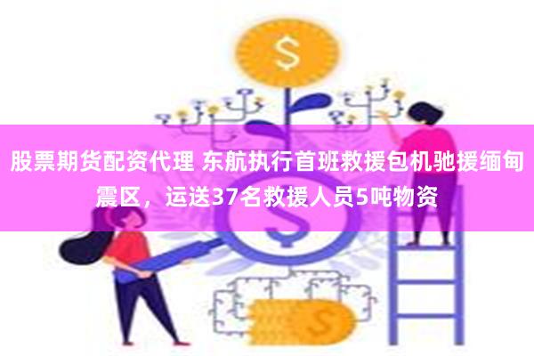 股票期货配资代理 东航执行首班救援包机驰援缅甸震区，运送37名救援人员5吨物资