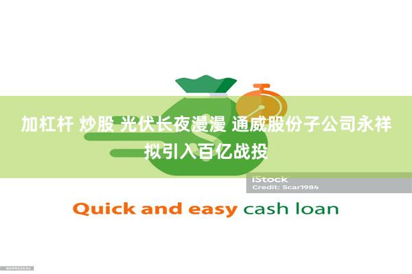 加杠杆 炒股 光伏长夜漫漫 通威股份子公司永祥拟引入百亿战投