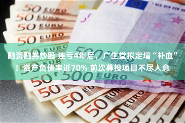 融资融券炒股 连亏4年后，广生堂拟定增“补血”！资产负债率近70% 前次募投项目不尽人意