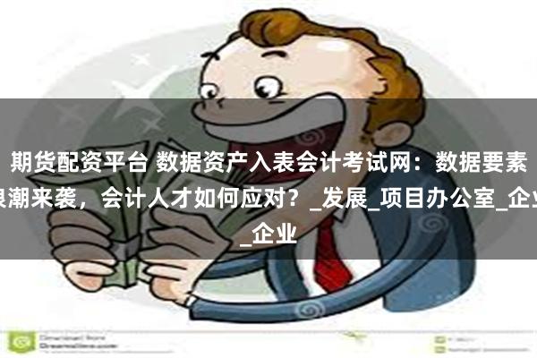 期货配资平台 数据资产入表会计考试网：数据要素浪潮来袭，会计人才如何应对？_发展_项目办公室_企业
