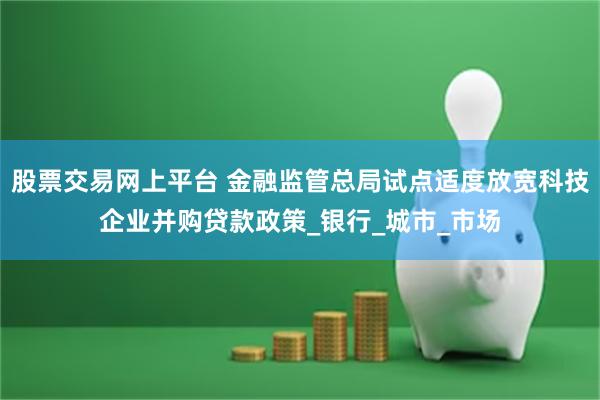股票交易网上平台 金融监管总局试点适度放宽科技企业并购贷款政策_银行_城市_市场