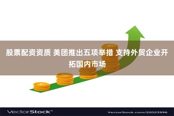 股票配资资质 美团推出五项举措 支持外贸企业开拓国内市场