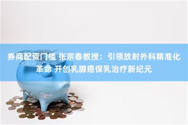 券商配资门槛 张宗春教授：引领放射外科精准化革命 开创乳腺癌保乳治疗新纪元