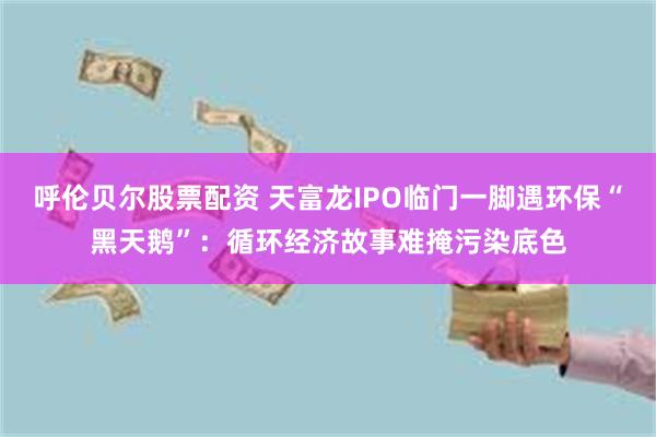 呼伦贝尔股票配资 天富龙IPO临门一脚遇环保“黑天鹅”：循环经济故事难掩污染底色