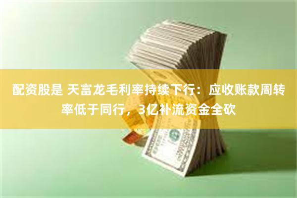 配资股是 天富龙毛利率持续下行：应收账款周转率低于同行，3亿补流资金全砍