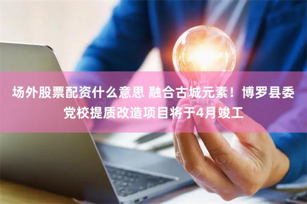 场外股票配资什么意思 融合古城元素！博罗县委党校提质改造项目将于4月竣工