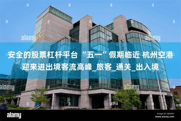 安全的股票杠杆平台 “五一”假期临近 杭州空港迎来进出境客流高峰_旅客_通关_出入境
