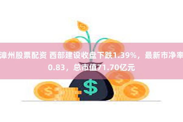 漳州股票配资 西部建设收盘下跌1.39%，最新市净率0.83，总市值71.70亿元
