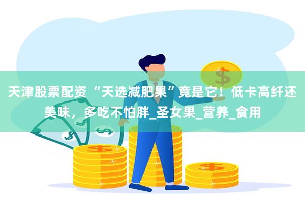 天津股票配资 “天选减肥果”竟是它！低卡高纤还美味，多吃不怕胖_圣女果_营养_食用
