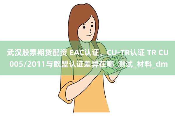 武汉股票期货配资 EAC认证、CU-TR认证 TR CU 005/2011与欧盟认证差异在哪_测试_材料_dm