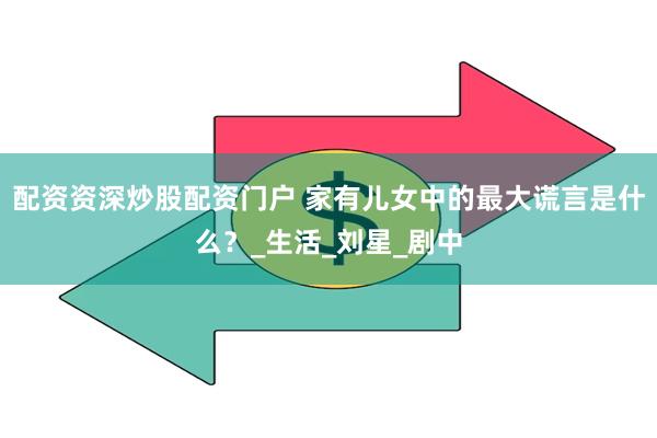 配资资深炒股配资门户 家有儿女中的最大谎言是什么？_生活_刘星_剧中
