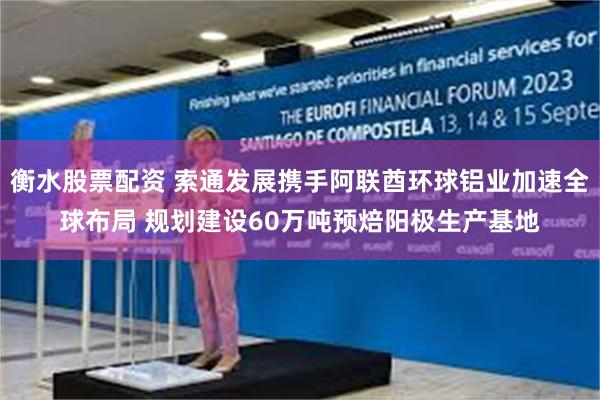 衡水股票配资 索通发展携手阿联酋环球铝业加速全球布局 规划建设60万吨预焙阳极生产基地
