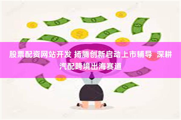 股票配资网站开发 扬腾创新启动上市辅导  深耕汽配跨境出海赛道
