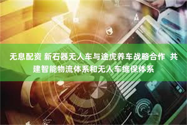 无息配资 新石器无人车与途虎养车战略合作  共建智能物流体系和无人车维保体系
