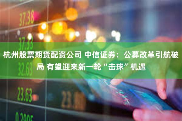 杭州股票期货配资公司 中信证券：公募改革引航破局 有望迎来新一轮“击球”机遇
