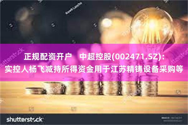 正规配资开户   中超控股(002471.SZ)：实控人杨飞减持所得资金用于江苏精铸设备采购等