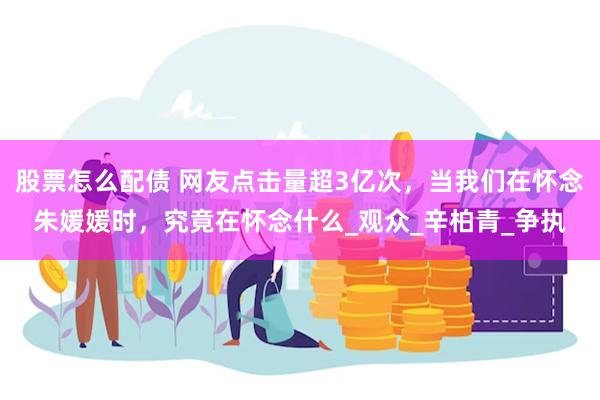 股票怎么配债 网友点击量超3亿次，当我们在怀念朱媛媛时，究竟在怀念什么_观众_辛柏青_争执