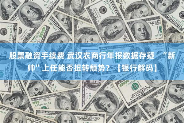 股票融资手续费 武汉农商行年报数据存疑   “新帅”上任能否扭转颓势？【银行解码】