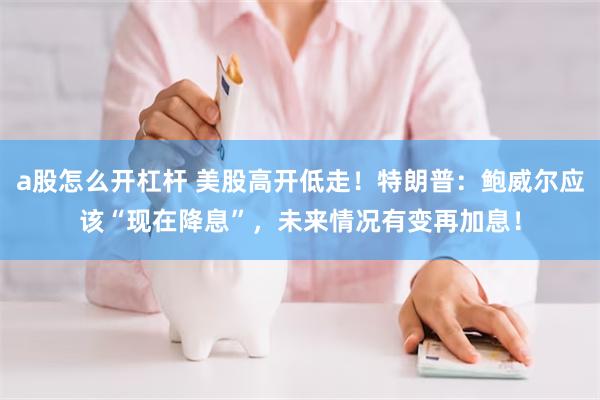 a股怎么开杠杆 美股高开低走！特朗普：鲍威尔应该“现在降息”，未来情况有变再加息！
