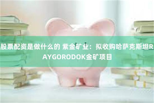 股票配资是做什么的 紫金矿业：拟收购哈萨克斯坦RAYGORODOK金矿项目