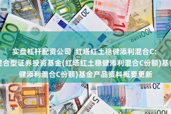 实盘杠杆配资公司 红塔红土稳健添利混合C: 红塔红土稳健添利混合型证券投资基金(红塔红土稳健添利混合C份额)基金产品资料概要更新