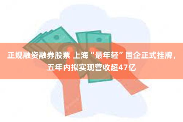 正规融资融券股票 上海“最年轻”国企正式挂牌，五年内拟实现营收超47亿