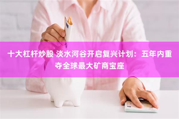 十大杠杆炒股 淡水河谷开启复兴计划：五年内重夺全球最大矿商宝座