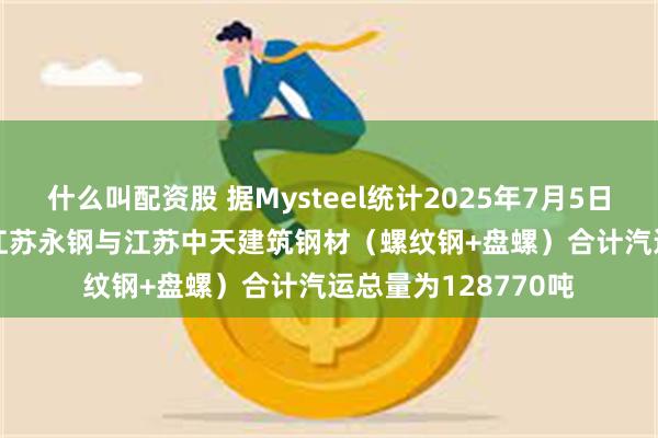 什么叫配资股 据Mysteel统计2025年7月5日-2025年7月11日江苏永钢与江苏中天建筑钢材（螺纹钢+盘螺）合计汽运总量为128770吨
