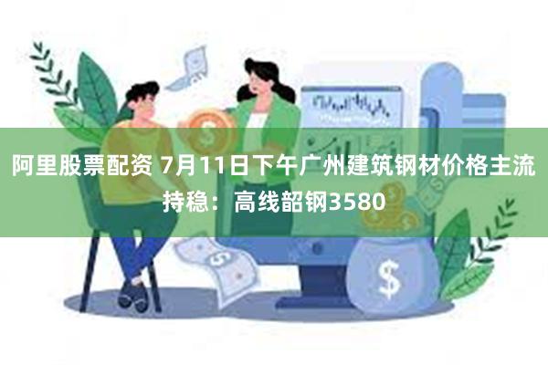 阿里股票配资 7月11日下午广州建筑钢材价格主流持稳：高线韶钢3580