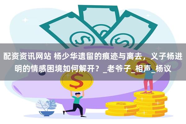 配资资讯网站 杨少华遗留的痕迹与离去，义子杨进明的情感困境如何解开？_老爷子_相声_杨议