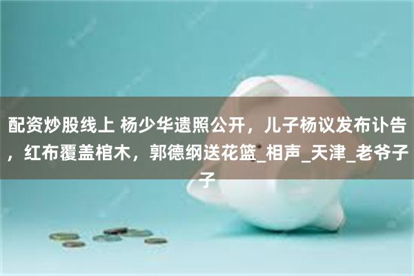 配资炒股线上 杨少华遗照公开，儿子杨议发布讣告，红布覆盖棺木，郭德纲送花篮_相声_天津_老爷子
